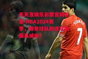 天天发娱乐彩票官网登录-NBA2024赛季，哪些球队的进攻端最具威胁？